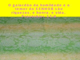 O galardão da humildade e o temor do SENHOR são riquezas, e honra, e vida.  Provérbios 22:4 