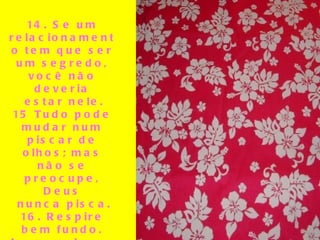   14. Se um relacionamento tem que ser um segredo, você não deveria estar nele. 15 Tudo pode mudar num piscar de olhos; mas não se preocupe, Deus nunca pisca. 16. Respire bem fundo. Isso acalma a mente. 17. Se desfaça de tudo que não é útil,  bonito e prazeirozo. 18. O que não te mata, realmente te torna mais forte.   