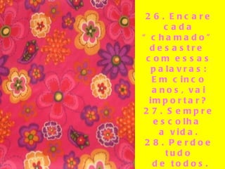 26. Encare cada “chamado” desastre  com essas palavras: Em cinco anos, vai importar? 27. Sempre escolha  a vida. 28. Perdoe tudo de todos. 29. O que outras pessoas pensam de você não é da  sua conta.   