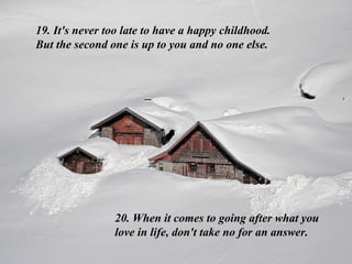 19. It's never too late to have a happy childhood. But the second one is up to you and no one else. 20. When it comes to going after what you love in life, don't take no for an answer.  
