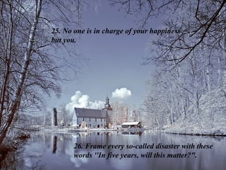 25. No one is in charge of your happiness  but you.  26. Frame every so-called disaster with these words ''In five years, will this matter?". 