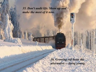 35. Don't audit life. Show up and make the most of it now.  36. Growing old beats the alternative -- dying young. 