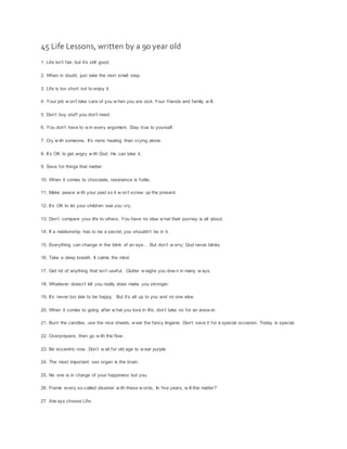 45 Life Lessons, written by a 90 year old
1. Life isn’t fair, but it’s still good.
2. When in doubt, just take the next small step.
3. Life is too short not to enjoy it.
4. Your job w on’t take care of you w hen you are sick. Your friends and family w ill.
5. Don’t buy stuff you don’t need.
6. You don’t have to w in every argument. Stay true to yourself.
7. Cry w ith someone. It’s more healing than crying alone.
8. It’s OK to get angry w ith God. He can take it.
9. Save for things that matter.
10. When it comes to chocolate, resistance is futile.
11. Make peace w ith your past so it w on’t screw up the present.
12. It’s OK to let your children see you cry.
13. Don’t compare your life to others. You have no idea w hat their journey is all about.
14. If a relationship has to be a secret, you shouldn’t be in it.
15. Everything can change in the blink of an eye… But don’t w orry; God never blinks.
16. Take a deep breath. It calms the mind.
17. Get rid of anything that isn’t useful. Clutter w eighs you dow n in many w ays.
18. Whatever doesn’t kill you really does make you stronger.
19. It’s never too late to be happy. But it’s all up to you and no one else.
20. When it comes to going after w hat you love in life, don’t take no for an answ er.
21. Burn the candles, use the nice sheets, w ear the fancy lingerie. Don’t save it for a special occasion. Today is special.
22. Overprepare, then go w ith the flow .
23. Be eccentric now . Don’t w ait for old age to w ear purple.
24. The most important sex organ is the brain.
25. No one is in charge of your happiness but you.
26. Frame every so-called disaster w ith these w ords, ‘In five years, w ill this matter?’
27. Alw ays choose Life.
 