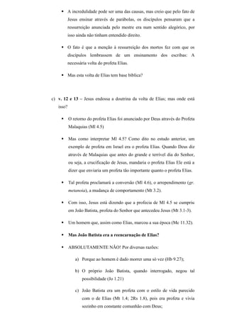  A incredulidade pode ser uma das causas, mas creio que pelo fato de
Jesus ensinar através de parábolas, os discípulos pensaram que a
ressurreição anunciada pelo mestre era num sentido alegórico, por
isso ainda não tinham entendido direito.
 O fato é que a menção à ressurreição dos mortos fez com que os
discípulos lembrassem de um ensinamento dos escribas: A
necessária volta do profeta Elias.
 Mas esta volta de Elias tem base bíblica?
c) v. 12 e 13 – Jesus endossa a doutrina da volta de Elias; mas onde está
isso?
 O retorno do profeta Elias foi anunciado por Deus através do Profeta
Malaquias (Ml 4.5)
 Mas como interpretar Ml 4.5? Como dito no estudo anterior, um
exemplo de profeta em Israel era o profeta Elias. Quando Deus diz
através de Malaquias que antes do grande e terrível dia do Senhor,
ou seja, a crucificação de Jesus, mandaria o profeta Elias Ele está a
dizer que enviaria um profeta tão importante quanto o profeta Elias.
 Tal profeta proclamará a conversão (Ml 4.6), o arrependimento (gr.
metanoia), a mudança de comportamento (Mt 3.2).
 Com isso, Jesus está dizendo que a profecia de Ml 4.5 se cumpriu
em João Batista, profeta do Senhor que antecedeu Jesus (Mt 3.1-3).
 Um homem que, assim como Elias, marcou a sua época (Mc 11.32).
 Mas João Batista era a reencarnação de Elias?
 ABSOLUTAMENTE NÃO! Por diversas razões:
a) Porque ao homem é dado morrer uma só vez (Hb 9.27);
b) O próprio João Batista, quando interrogado, negou tal
possibilidade (Jo 1.21)
c) João Batista era um profeta com o estilo de vida parecido
com o de Elias (Mt 1.4; 2Rs 1.8), pois era profeta e vivia
sozinho em constante comunhão com Deus;
 