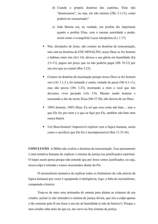 d) Usando a própria doutrina dos espíritas, Elias não
“desencarnou”, ou seja, ele não morreu (2Rs 2.1,11), como
poderia ter reencarnado?
e) João Batista era, na verdade, um profeta tão importante
quanto o profeta Elias, com a mesma autoridade e poder,
assim como o evangelista Lucas interpretou (Lc 1.17)
 Nós, discípulos de Jesus, não cremos na doutrina da reencarnação,
mas sim na doutrina da ENCARNAÇÃO; nosso Deus se fez homem
e habitou entre nós (Jo1.14), deixou a sua glória em humildade (Fp
2.5-11), pagou um preço que eu não poderia pagar (Hb 10.12) por
um erro que eu cometi (Rm 3.23).
 Cremos na doutrina da encarnação porque nosso Deus se fez homem
sim (1Jo 1.1,3 ), foi tentando e sentiu vontade de pecar (Mt 4.1-11),
mas não pecou (1Pe 2.23), mostrando a mim a você que não
devemos viver pecando (1Jo 3.9). Mesmo sendo homem e
encarando a dor da morte física (Mt 27.50), não deixou de ser Deus.
 100% homem, 100% Deus. Eu sei que essa conta não bate.... mas o
que Ele fez por mim e o que eu faço por Ele, também não bate nem
nunca baterá.
 Um Deus-homem! Impossível explicar com a lógica humana, assim
como o sacrifício que Ele fez é incompreensível (Rm 11.33-36).
CONCLUSÃO: A Bíblia não avaliza a doutrina da reencarnação. Esse pensamento
é uma tentativa humana de explicar o sistema de justiça (ou justificação) espiritual.
O ímpio assim pensa porque não entende que por Jesus somos justificados, ou seja,
nossa culpa é retirada e somos inocentados diante do Pai.
O racionalismo (tentativa de explicar todos os fenômenos da vida através da
lógica humana) por vezes é equiparado à inteligência; logo, a falta de racionalismo,
comparada a burrice.
Trata-se de mais uma artimanha de satanás para afastar as criaturas de seu
criador; aceitar (e não entender) o sistema de justiça divina, que tira a culpa apenas
e tão somente pela fé em Jesus é um ato de humildade (e não de burrice!). Porque o
meu criador sabe mais do que eu, me curvo ao Seu sistema de justiça.
 