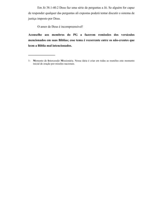 Em Jó 38.1-40.2 Deus faz uma série de perguntas a Jó. Se alguém for capaz
de responder qualquer das perguntas ali expostas poderá tentar discutir o sistema de
justiça imposto por Deus.
O amor de Deus é incompreensível!
Aconselhe aos membros do PG a fazerem remissões dos versículos
mencionados em suas Bíblias; esse tema é recorrente entre os não-crentes que
leem a Bíblia mal intencionados.
_________________
1- Momento de Intercessão Missionária. Nossa ideia é criar em todas as reuniões este momento
inicial de oração por missões nacionais.
 