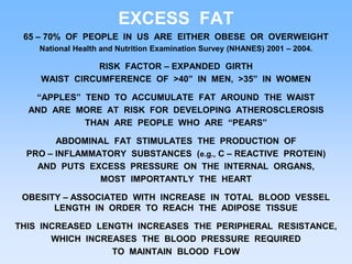 EXCESS FAT
65 – 70% OF PEOPLE IN US ARE EITHER OBESE OR OVERWEIGHT
National Health and Nutrition Examination Survey (NHANES) 2001 – 2004.
RISK FACTOR – EXPANDED GIRTH
WAIST CIRCUMFERENCE OF >40” IN MEN, >35” IN WOMEN
“APPLES” TEND TO ACCUMULATE FAT AROUND THE WAIST
AND ARE MORE AT RISK FOR DEVELOPING ATHEROSCLEROSIS
THAN ARE PEOPLE WHO ARE “PEARS”
ABDOMINAL FAT STIMULATES THE PRODUCTION OF
PRO – INFLAMMATORY SUBSTANCES (e.g., C – REACTIVE PROTEIN)
AND PUTS EXCESS PRESSURE ON THE INTERNAL ORGANS,
MOST IMPORTANTLY THE HEART
OBESITY – ASSOCIATED WITH INCREASE IN TOTAL BLOOD VESSEL
LENGTH IN ORDER TO REACH THE ADIPOSE TISSUE
THIS INCREASED LENGTH INCREASES THE PERIPHERAL RESISTANCE,
WHICH INCREASES THE BLOOD PRESSURE REQUIRED
TO MAINTAIN BLOOD FLOW
 