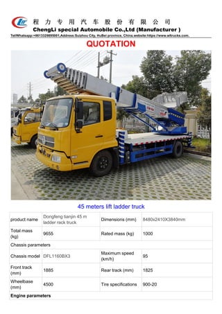 程 力 专 用 汽 车 股 份 有 限 公 司
ChengLi special Automobile Co.,Ltd (Manufacturer )
Tel/Whatsapp:+8613329895001,Address:Suizhou City, HuBei province, China.website:https://www.wltrucks.com.
QUOTATION
45 meters lift ladder truck
product name
Dongfeng tianjin 45 m
ladder rack truck
Dimensions (mm) 8480x2410X3840mm
Total mass
(kg)
9655 Rated mass (kg) 1000
Chassis parameters
Chassis model DFL1160BX3
Maximum speed
(km/h)
95
Front track
(mm)
1885 Rear track (mm) 1825
Wheelbase
(mm)
4500 Tire specifications 900-20
Engine parameters
 