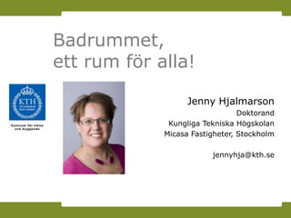 Badrummet,
ett rum för alla!

                   Jenny Hjalmarson
                                 Doktorand
              Kungliga Tekniska Högskolan
             Micasa Fastigheter, Stockholm

                         jennyhja@kth.se
 
