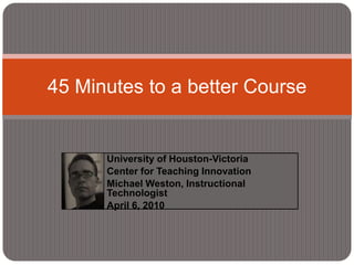 University of Houston-Victoria Center for Teaching Innovation Michael Weston, Instructional Technologist April 6, 2010 45 Minutes to a better Course 