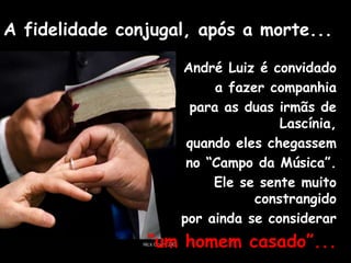 A fidelidade conjugal, após a morte...
André Luiz é convidado
a fazer companhia
para as duas irmãs de
Lascínia,
quando eles chegassem
no “Campo da Música”.
Ele se sente muito
constrangido
por ainda se considerar
“um homem casado”...
 