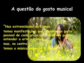 A questão do gosto musical
“Nas extremidades do Campo,
temos manifestações que atendem ao gosto
pessoal de cada grupo que ainda não podem
entender a arte sublime;
mas, no centro,
temos a música universal e divina.”
 