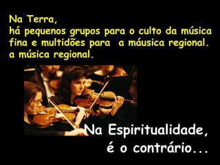Na Terra,
há pequenos grupos para o culto da música
fina e multidões para a máusica regional.
a música regional.
Na Espiritualidade,
é o contrário...
 