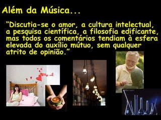 Além da Música...
“Discutia-se o amor, a cultura intelectual,
a pesquisa científica, a filosofia edificante,
mas todos os comentários tendiam à esfera
elevada do auxílio mútuo, sem qualquer
atrito de opinião.”
 