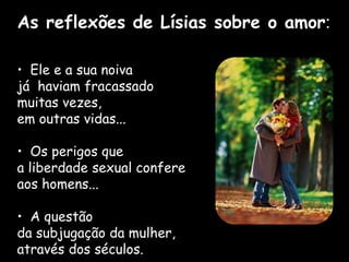 • Ele e a sua noiva
já haviam fracassado
muitas vezes,
em outras vidas...
• Os perigos que
a liberdade sexual confere
aos homens...
• A questão
da subjugação da mulher,
através dos séculos.
As reflexões de Lísias sobre o amor:
 