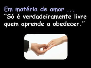 Em matéria de amor ...
“Só é verdadeiramente livre
quem aprende a obedecer.”
 