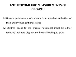 ANTHROPOMETRIC MEASUREMENTS OF
GROWTH
 Growth performance of children is an excellent reflection of
their underlying nutritional status.
 Children adapt to the chronic nutritional insult by either
reducing their rate of growth or by totally failing to grow.
10
 