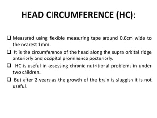 HEAD CIRCUMFERENCE (HC):
 Measured using flexible measuring tape around 0.6cm wide to
the nearest 1mm.
 It is the circumference of the head along the supra orbital ridge
anteriorly and occipital prominence posteriorly.
 HC is useful in assessing chronic nutritional problems in under
two children.
 But after 2 years as the growth of the brain is sluggish it is not
useful.
11
 