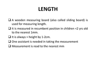LENGTH
 A wooden measuring board (also called sliding board) is
used for measuring length.
 It is measured in recumbent position in children <2 yrs old
to the nearest 1mm.
 It is always > height by 1-2cm.
 One assistant is needed in taking the measurement
 Measurement is read to the nearest mm
12
 