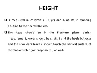 HEIGHT
 Is measured in children > 2 yrs and a adults in standing
position to the nearest 0.1 cm.
 The head should be in the Frankfurt plane during
measurement, knees should be straight and the heels buttocks
and the shoulders blades, should touch the vertical surface of
the stadio-meter ( anthropometer) or wall.
14
 