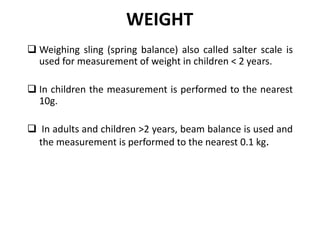 WEIGHT
 Weighing sling (spring balance) also called salter scale is
used for measurement of weight in children < 2 years.
 In children the measurement is performed to the nearest
10g.
 In adults and children >2 years, beam balance is used and
the measurement is performed to the nearest 0.1 kg.
16
 