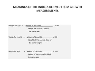 MEANINGS OF THE INDICES DERIVED FROM GROWTH
MEASUREMENTS
Weight for Age = Weight of the child x 100
Weight the normal child of
the same age
Weigh for height = Weight of the child x 100
Weight of the normal child of
the same height
Height for age = Height of the child . X 100
Height of the normal child of
the same age
20
 