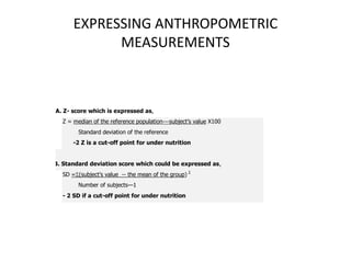 EXPRESSING ANTHROPOMETRIC
MEASUREMENTS
A. Z- score which is expressed as,
Z = median of the reference population---subject’s value X100
Standard deviation of the reference
-2 Z is a cut-off point for under nutrition
B. Standard deviation score which could be expressed as,
SD =(subject’s value -- the mean of the group) 2
Number of subjects—1
- 2 SD if a cut-off point for under nutrition
24
 