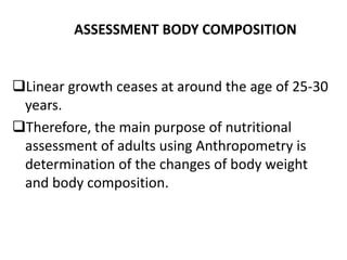 ASSESSMENT BODY COMPOSITION
Linear growth ceases at around the age of 25-30
years.
Therefore, the main purpose of nutritional
assessment of adults using Anthropometry is
determination of the changes of body weight
and body composition.
28
 
