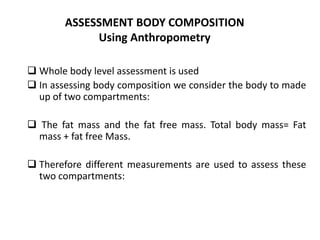 ASSESSMENT BODY COMPOSITION
Using Anthropometry
 Whole body level assessment is used
 In assessing body composition we consider the body to made
up of two compartments:
 The fat mass and the fat free mass. Total body mass= Fat
mass + fat free Mass.
 Therefore different measurements are used to assess these
two compartments:
29
 