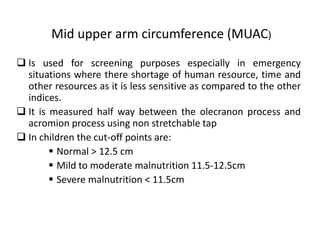 Mid upper arm circumference (MUAC)
 Is used for screening purposes especially in emergency
situations where there shortage of human resource, time and
other resources as it is less sensitive as compared to the other
indices.
 It is measured half way between the olecranon process and
acromion process using non stretchable tap
 In children the cut-off points are:
 Normal > 12.5 cm
 Mild to moderate malnutrition 11.5-12.5cm
 Severe malnutrition < 11.5cm
31
 