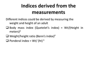 Indices derived from the
measurements
Different indices could be derived by measuring the
weight and height of an adult
 Body mass index (Quetelet’s index) = Wt/(Height in
meters)2
 Weight/height ratio (Benn’s index)P
 Ponderal index = Wt/ (ht)3
35
 