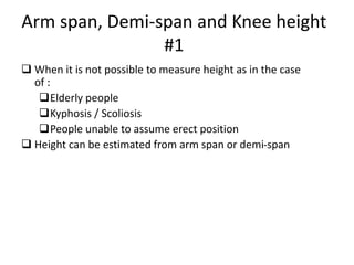 Arm span, Demi-span and Knee height
#1
 When it is not possible to measure height as in the case
of :
Elderly people
Kyphosis / Scoliosis
People unable to assume erect position
 Height can be estimated from arm span or demi-span
39
 