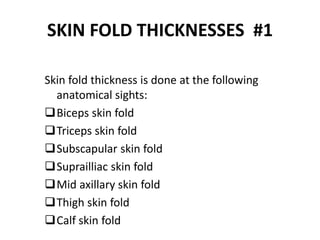 SKIN FOLD THICKNESSES #1
Skin fold thickness is done at the following
anatomical sights:
Biceps skin fold
Triceps skin fold
Subscapular skin fold
Suprailliac skin fold
Mid axillary skin fold
Thigh skin fold
Calf skin fold
42
 