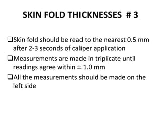 SKIN FOLD THICKNESSES # 3
Skin fold should be read to the nearest 0.5 mm
after 2-3 seconds of caliper application
Measurements are made in triplicate until
readings agree within ± 1.0 mm
All the measurements should be made on the
left side
43
 