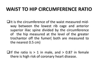 WAIST TO HIP CIRCUMFERENCE RATIO
It is the circumference of the waist measured mid-
way between the lowest rib cage and anterior
superior iliac spine divided by the circumference
of the hip measured at the level of the greater
trochantor off the fumer( both are measured to
the nearest 0.5 cm)
If the ratio is > 1 in male, and > 0.87 in female
there is high risk of coronary heart disease.
44
 