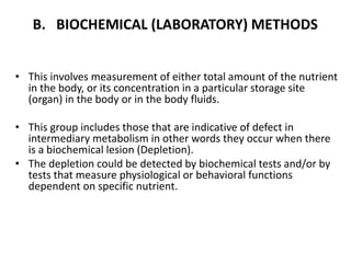 B. BIOCHEMICAL (LABORATORY) METHODS
• This involves measurement of either total amount of the nutrient
in the body, or its concentration in a particular storage site
(organ) in the body or in the body fluids.
• This group includes those that are indicative of defect in
intermediary metabolism in other words they occur when there
is a biochemical lesion (Depletion).
• The depletion could be detected by biochemical tests and/or by
tests that measure physiological or behavioral functions
dependent on specific nutrient.
45
 
