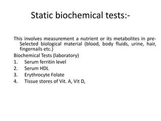Static biochemical tests:-
This involves measurement a nutrient or its metabolites in pre-
Selected biological material (blood, body fluids, urine, hair,
fingernails etc.)
Biochemical Tests (laboratory)
1. Serum ferritin level
2. Serum HDL
3. Erythrocyte Folate
4. Tissue stores of Vit. A, Vit D,
46
 