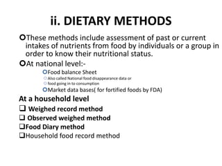 ii. DIETARY METHODS
These methods include assessment of past or current
intakes of nutrients from food by individuals or a group in
order to know their nutritional status.
At national level:-
Food balance Sheet
Also called National food disappearance data or
food going in to consumption
Market data bases( for fortified foods by FDA)
At a household level
 Weighed record method
 Observed weighed method
Food Diary method
Household food record method
49
 