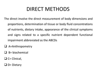 DIRECT METHODS
The direct involve the direct measurement of body dimensions and
proportions, determination of tissue or body fluid concentrations
of nutrients, dietary intake, appearance of the clinical symptoms
and signs related to a specific nutrient dependent functional
impairment abbreviated as the ABCDs
 A=Anthropometry
 B= biochemical
 C= Clinical,
 D= Dietary
5
 