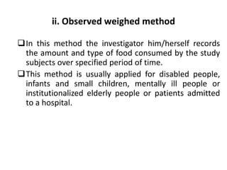 ii. Observed weighed method
In this method the investigator him/herself records
the amount and type of food consumed by the study
subjects over specified period of time.
This method is usually applied for disabled people,
infants and small children, mentally ill people or
institutionalized elderly people or patients admitted
to a hospital.
51
 