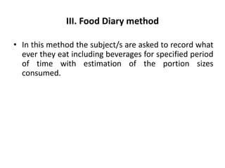 III. Food Diary method
• In this method the subject/s are asked to record what
ever they eat including beverages for specified period
of time with estimation of the portion sizes
consumed.
52
 