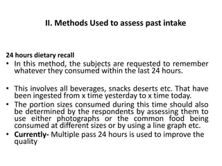 II. Methods Used to assess past intake
24 hours dietary recall
• In this method, the subjects are requested to remember
whatever they consumed within the last 24 hours.
• This involves all beverages, snacks deserts etc. That have
been ingested from x time yesterday to x time today.
• The portion sizes consumed during this time should also
be determined by the respondents by assessing them to
use either photographs or the common food being
consumed at different sizes or by using a line graph etc.
• Currently- Multiple pass 24 hours is used to improve the
quality
53
 
