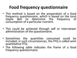 Food frequency questionnaire
• This method is based on the preparation of a food
frequency questionnaire, which is based on the local
staple diet to determine the frequency of
consumption of a particular nutrient.
• This could be achieved through self or interviewer
administration of the questionnaire.
• Sometimes the quantities consumed could be
included, in such circumstances, the FFQ is called semi
quantitative FFQ.
• The following table indicates the frame of a food
frequency questionnaire.
55
 
