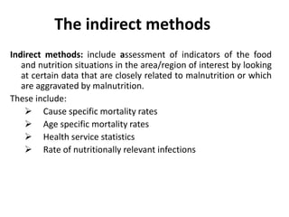 The indirect methods
Indirect methods: include assessment of indicators of the food
and nutrition situations in the area/region of interest by looking
at certain data that are closely related to malnutrition or which
are aggravated by malnutrition.
These include:
 Cause specific mortality rates
 Age specific mortality rates
 Health service statistics
 Rate of nutritionally relevant infections
6
 