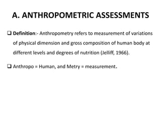 A. ANTHROPOMETRIC ASSESSMENTS
 Definition:- Anthropometry refers to measurement of variations
of physical dimension and gross composition of human body at
different levels and degrees of nutrition (Jelliff, 1966).
 Anthropo = Human, and Metry = measurement.
8
 