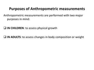 Purposes of Anthropometric measurements
Anthropometric measurements are performed with two major
purposes in mind:
 IN CHILDREN: to assess physical growth
 IN ADULTS: to assess changes in body composition or weight
9
 