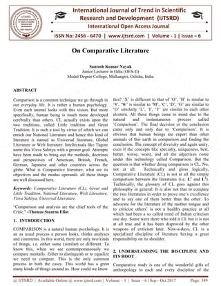 @ IJTSRD | Available Online @ www.ijtsrd.com
ISSN No: 2456
International
Research
On Comparative Literature
Junior Lecturer in Odia (OES
Model Degree College, Malkangiri, Odisha, India
ABSTRACT
Comparison is a common technique we go through in
our everyday life. It is rather a human psychology.
Even each animal looks with this vision. But more
specifically, human being is much more developed
cerebrally than others. CL actually exists upon the
two traditions, called Little tradition and Great
Tradition. It is such a tool by virtue of which we can
enrich our National Literature and hence this kind of
literature is named as Universal literature, Global
Literature or Welt literature. Intellectuals lik
name this Visva Sahitya with a greater goal. Attempts
have been made to bring out the methods, doctrines
and perspectives of American, British, French,
German, Japanese and other countries across the
globe. What is Comparative literature, what are
objectives and the modus operandi- all these things
are well discussed here.
Keywords: Comparative Literature (CL), Great and
Little Tradition, National Literature, Welt Literature,
Visva Sahitya, Universal Literature.
“Comparison and analysis are the chief tools of the
Critic.” -Thomas Stearns Eliot
1. INTRODUCTION
COMPARISON is a natural human psychology. It is
an as usual process a person looks, thinks analyses
and comments. In this world, there are only two kinds
of things, i.e. either same (similar) or different. To
know this, when we see contemporaneously we
compare mentally. Either to distinguish or to equalize
we need to compare. This is the only common
process in both the cases. This world has a great
many kinds of things around us. How could we know
@ IJTSRD | Available Online @ www.ijtsrd.com | Volume – 1 | Issue – 6 | Sep - Oct 2017
ISSN No: 2456 - 6470 | www.ijtsrd.com | Volume
International Journal of Trend in Scientific
Research and Development (IJTSRD)
International Open Access Journal
On Comparative Literature
Santosh Kumar Nayak
Junior Lecturer in Odia (OES-II)
Model Degree College, Malkangiri, Odisha, India
Comparison is a common technique we go through in
our everyday life. It is rather a human psychology.
Even each animal looks with this vision. But more
specifically, human being is much more developed
cerebrally than others. CL actually exists upon the
traditions, called Little tradition and Great
Tradition. It is such a tool by virtue of which we can
enrich our National Literature and hence this kind of
literature is named as Universal literature, Global
Literature or Welt literature. Intellectuals like Tagore
name this Visva Sahitya with a greater goal. Attempts
have been made to bring out the methods, doctrines
and perspectives of American, British, French,
German, Japanese and other countries across the
globe. What is Comparative literature, what are its
all these things
: Comparative Literature (CL), Great and
Little Tradition, National Literature, Welt Literature,
chief tools of the
COMPARISON is a natural human psychology. It is
an as usual process a person looks, thinks analyses
and comments. In this world, there are only two kinds
same (similar) or different. To
know this, when we see contemporaneously we
Either to distinguish or to equalize
we need to compare. This is the only common
This world has a great
How could we know
this? ‘X’ is different to that of ‘O’, ‘B’ is similar to
‘8’, ‘W’ is similar to ‘M’, ‘C’, ‘D’, ‘G’ are similar to
‘O’ similarly ‘L’, ‘I’, ‘T’ are similar to each other
etcetera. All these things came to mind due to the
natural and instantaneous process called
‘Comparison’. The final decision or the conclusion
came only and only due to ‘Comparison’. It is
obvious that human beings are expert than other
animals of this earth in comparison and finding the
conclusion. The concept of diversity
even if the concepts like specialty, uniqueness, best,
better, worse, worst, and all the adjectives come
under this technology called Comparison. But the
question is that whether doing comparison is CL. No,
not at all. Technically and
Comparative Literature (CL) is not at all the simple
comparison between the literatures (i.e.
Technically, the glossary of CL goes against this
philosophy in general. It is also not that to compare
the two literatures in order to
and to say one of them better than the other. To
advocate for the literature of the mother tongue and
to criticize others’ is not a healthy practice at all
which had been a so called trend of Indian criticism
one day. Some were there who told it CL but it is not
at all true and it has been disproved by the other
weapons of criticism later. Now
specialized discipline of literature having a great
responsibility on its shoulder.
2. UNDERSTANDING THE DISCIPLINE AND
ITS ROOT
Comparative study is one of the wonderful gifts of
anthropology to each and every discipline of the
Oct 2017 Page: 349
6470 | www.ijtsrd.com | Volume - 1 | Issue – 6
Scientific
(IJTSRD)
International Open Access Journal
this? ‘X’ is different to that of ‘O’, ‘B’ is similar to
‘8’, ‘W’ is similar to ‘M’, ‘C’, ‘D’, ‘G’ are similar to
‘O’ similarly ‘L’, ‘I’, ‘T’ are similar to each other
etcetera. All these things came to mind due to the
taneous process called
‘Comparison’. The final decision or the conclusion
came only and only due to ‘Comparison’. It is
obvious that human beings are expert than other
animals of this earth in comparison and finding the
conclusion. The concept of diversity and again unity,
even if the concepts like specialty, uniqueness, best,
better, worse, worst, and all the adjectives come
under this technology called Comparison. But the
her doing comparison is CL. No,
not at all. Technically and gloss logically,
Comparative Literature (CL) is not at all the simple
comparison between the literatures (i.e. L1
and L2
).
Technically, the glossary of CL goes against this
philosophy in general. It is also not that to compare
the two literatures in order to prove one’s excellence
and to say one of them better than the other. To
advocate for the literature of the mother tongue and
to criticize others’ is not a healthy practice at all
which had been a so called trend of Indian criticism
e who told it CL but it is not
at all true and it has been disproved by the other
weapons of criticism later. Now-a-days, CL is a
specialized discipline of literature having a great
responsibility on its shoulder.
2. UNDERSTANDING THE DISCIPLINE AND
Comparative study is one of the wonderful gifts of
anthropology to each and every discipline of the
 