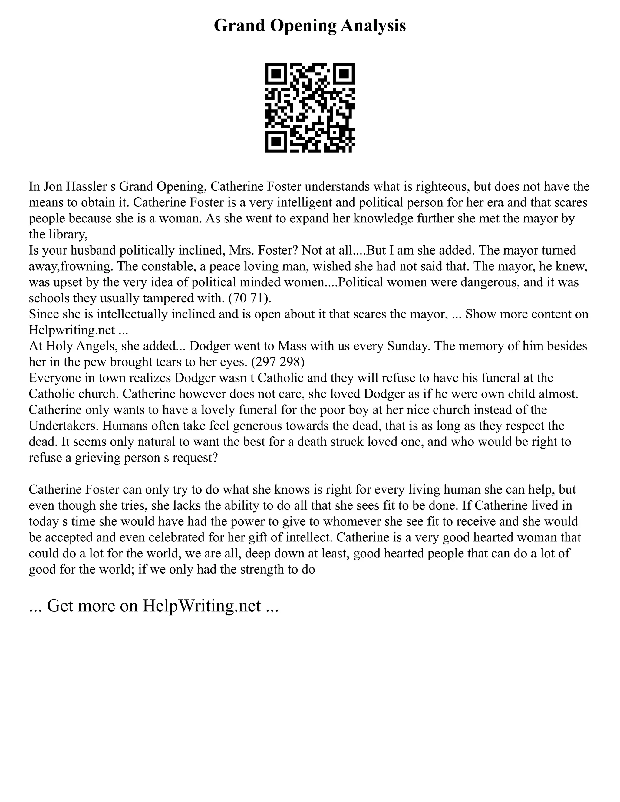 Grand Opening Analysis
In Jon Hassler s Grand Opening, Catherine Foster understands what is righteous, but does not have the
means to obtain it. Catherine Foster is a very intelligent and political person for her era and that scares
people because she is a woman. As she went to expand her knowledge further she met the mayor by
the library,
Is your husband politically inclined, Mrs. Foster? Not at all....But I am she added. The mayor turned
away,frowning. The constable, a peace loving man, wished she had not said that. The mayor, he knew,
was upset by the very idea of political minded women....Political women were dangerous, and it was
schools they usually tampered with. (70 71).
Since she is intellectually inclined and is open about it that scares the mayor, ... Show more content on
Helpwriting.net ...
At Holy Angels, she added... Dodger went to Mass with us every Sunday. The memory of him besides
her in the pew brought tears to her eyes. (297 298)
Everyone in town realizes Dodger wasn t Catholic and they will refuse to have his funeral at the
Catholic church. Catherine however does not care, she loved Dodger as if he were own child almost.
Catherine only wants to have a lovely funeral for the poor boy at her nice church instead of the
Undertakers. Humans often take feel generous towards the dead, that is as long as they respect the
dead. It seems only natural to want the best for a death struck loved one, and who would be right to
refuse a grieving person s request?
Catherine Foster can only try to do what she knows is right for every living human she can help, but
even though she tries, she lacks the ability to do all that she sees fit to be done. If Catherine lived in
today s time she would have had the power to give to whomever she see fit to receive and she would
be accepted and even celebrated for her gift of intellect. Catherine is a very good hearted woman that
could do a lot for the world, we are all, deep down at least, good hearted people that can do a lot of
good for the world; if we only had the strength to do
... Get more on HelpWriting.net ...
 