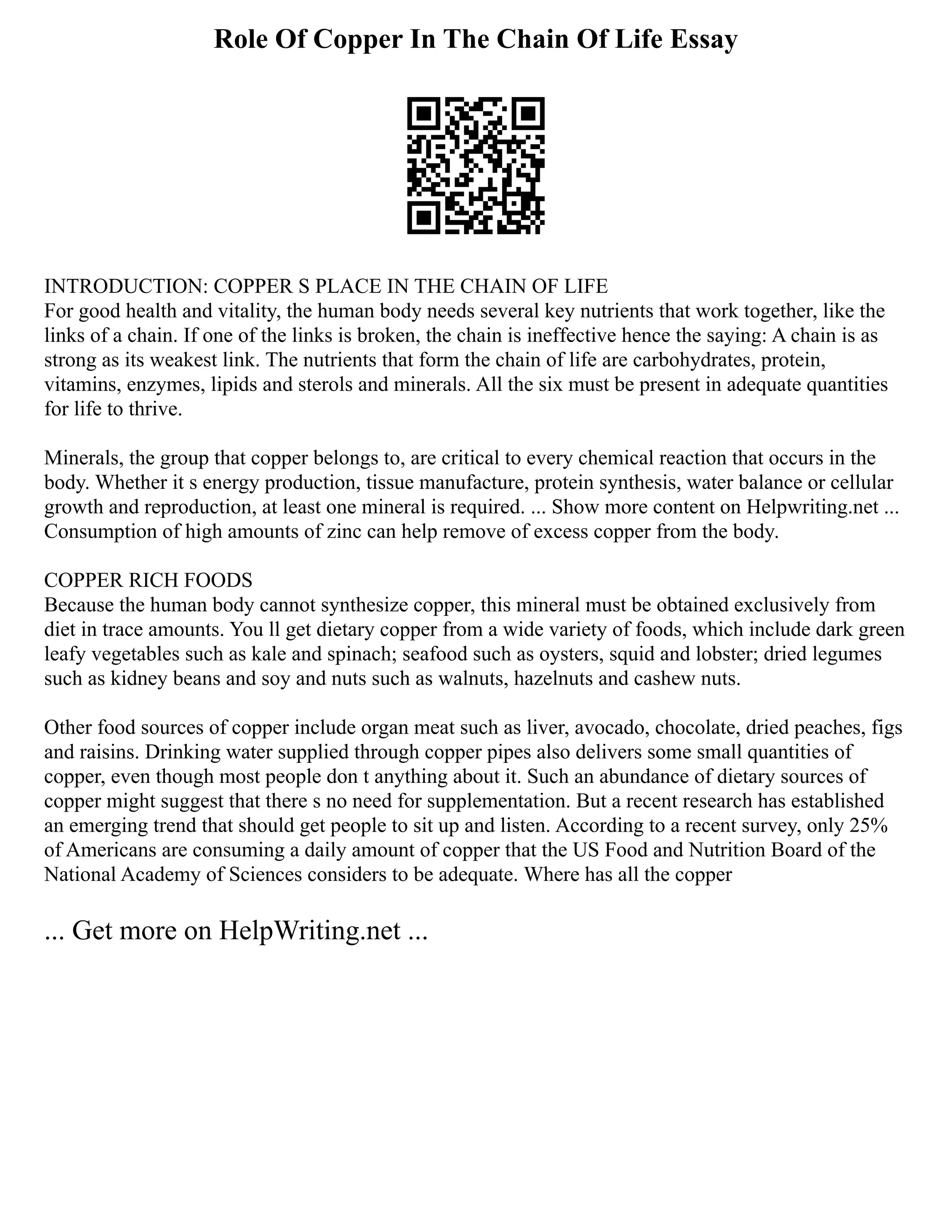 Role Of Copper In The Chain Of Life Essay
INTRODUCTION: COPPER S PLACE IN THE CHAIN OF LIFE
For good health and vitality, the human body needs several key nutrients that work together, like the
links of a chain. If one of the links is broken, the chain is ineffective hence the saying: A chain is as
strong as its weakest link. The nutrients that form the chain of life are carbohydrates, protein,
vitamins, enzymes, lipids and sterols and minerals. All the six must be present in adequate quantities
for life to thrive.
Minerals, the group that copper belongs to, are critical to every chemical reaction that occurs in the
body. Whether it s energy production, tissue manufacture, protein synthesis, water balance or cellular
growth and reproduction, at least one mineral is required. ... Show more content on Helpwriting.net ...
Consumption of high amounts of zinc can help remove of excess copper from the body.
COPPER RICH FOODS
Because the human body cannot synthesize copper, this mineral must be obtained exclusively from
diet in trace amounts. You ll get dietary copper from a wide variety of foods, which include dark green
leafy vegetables such as kale and spinach; seafood such as oysters, squid and lobster; dried legumes
such as kidney beans and soy and nuts such as walnuts, hazelnuts and cashew nuts.
Other food sources of copper include organ meat such as liver, avocado, chocolate, dried peaches, figs
and raisins. Drinking water supplied through copper pipes also delivers some small quantities of
copper, even though most people don t anything about it. Such an abundance of dietary sources of
copper might suggest that there s no need for supplementation. But a recent research has established
an emerging trend that should get people to sit up and listen. According to a recent survey, only 25%
of Americans are consuming a daily amount of copper that the US Food and Nutrition Board of the
National Academy of Sciences considers to be adequate. Where has all the copper
... Get more on HelpWriting.net ...
 
