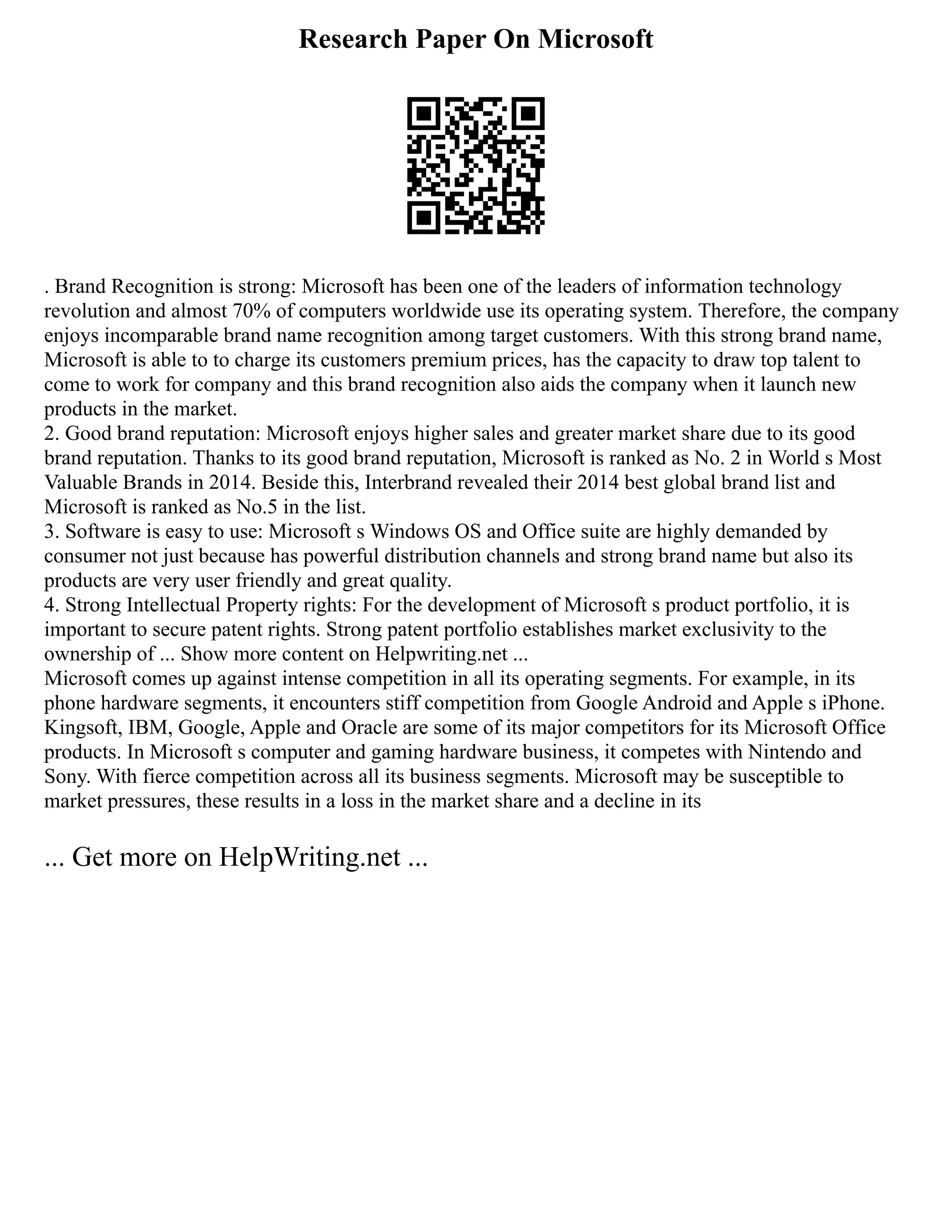 Research Paper On Microsoft
. Brand Recognition is strong: Microsoft has been one of the leaders of information technology
revolution and almost 70% of computers worldwide use its operating system. Therefore, the company
enjoys incomparable brand name recognition among target customers. With this strong brand name,
Microsoft is able to to charge its customers premium prices, has the capacity to draw top talent to
come to work for company and this brand recognition also aids the company when it launch new
products in the market.
2. Good brand reputation: Microsoft enjoys higher sales and greater market share due to its good
brand reputation. Thanks to its good brand reputation, Microsoft is ranked as No. 2 in World s Most
Valuable Brands in 2014. Beside this, Interbrand revealed their 2014 best global brand list and
Microsoft is ranked as No.5 in the list.
3. Software is easy to use: Microsoft s Windows OS and Office suite are highly demanded by
consumer not just because has powerful distribution channels and strong brand name but also its
products are very user friendly and great quality.
4. Strong Intellectual Property rights: For the development of Microsoft s product portfolio, it is
important to secure patent rights. Strong patent portfolio establishes market exclusivity to the
ownership of ... Show more content on Helpwriting.net ...
Microsoft comes up against intense competition in all its operating segments. For example, in its
phone hardware segments, it encounters stiff competition from Google Android and Apple s iPhone.
Kingsoft, IBM, Google, Apple and Oracle are some of its major competitors for its Microsoft Office
products. In Microsoft s computer and gaming hardware business, it competes with Nintendo and
Sony. With fierce competition across all its business segments. Microsoft may be susceptible to
market pressures, these results in a loss in the market share and a decline in its
... Get more on HelpWriting.net ...
 